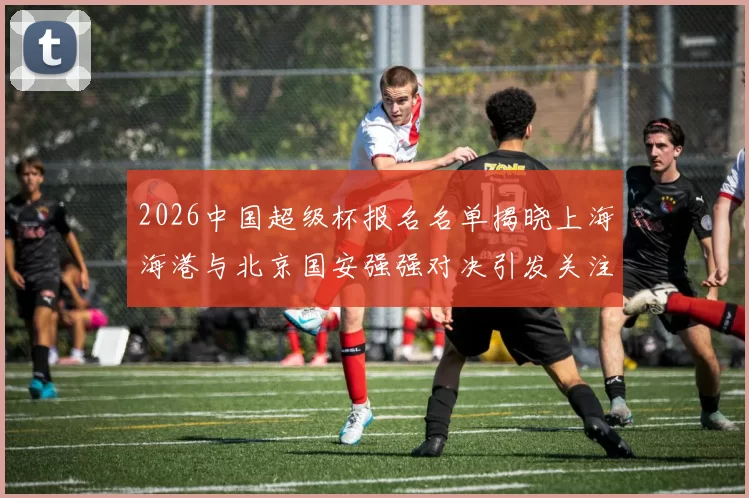 2026中国超级杯报名名单揭晓上海海港与北京国安强强对决引发关注