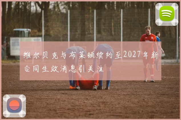 维尔贝克与布莱顿续约至2027年新合同生效消息引关注