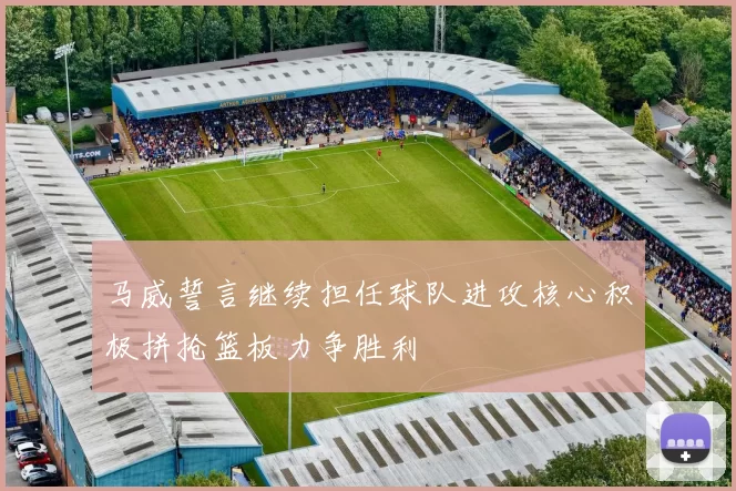 马威誓言继续担任球队进攻核心积极拼抢篮板力争胜利