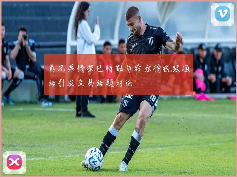 真兄弟情深巴特勒与希尔德视频通话引发交易话题讨论