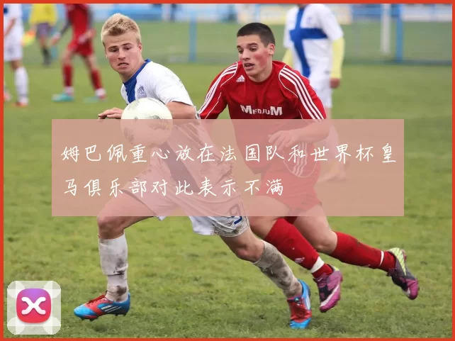 姆巴佩重心放在法国队和世界杯皇马俱乐部对此表示不满