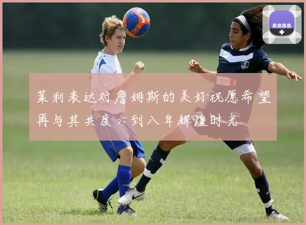 莱利表达对詹姆斯的美好祝愿希望再与其共度六到八年辉煌时光