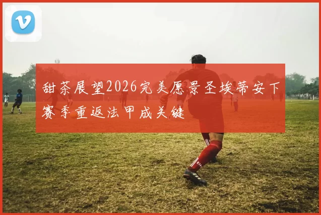 甜茶展望2026完美愿景圣埃蒂安下赛季重返法甲成关键