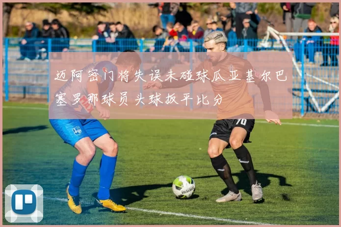 迈阿密门将失误未碰球瓜亚基尔巴塞罗那球员头球扳平比分