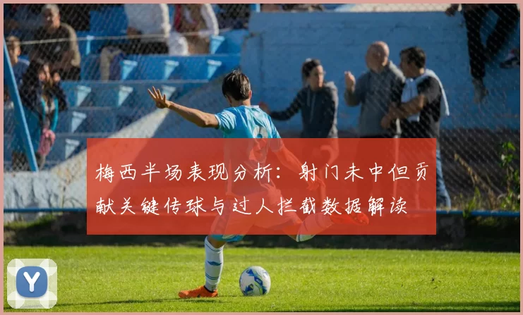 梅西半场表现分析：射门未中但贡献关键传球与过人拦截数据解读