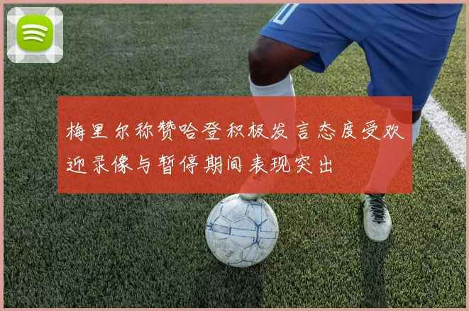 梅里尔称赞哈登积极发言态度受欢迎录像与暂停期间表现突出