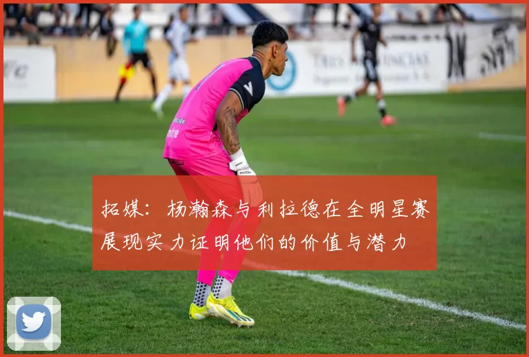 拓媒：杨瀚森与利拉德在全明星赛展现实力证明他们的价值与潜力