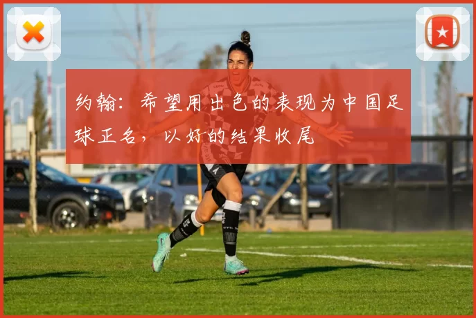 约翰：希望用出色的表现为中国足球正名，以好的结果收尾