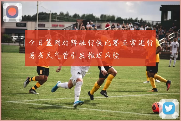今日篮网对阵独行侠比赛正常进行恶劣天气曾引发推迟风险