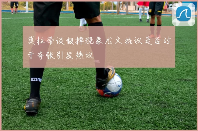 莫拉蒂谈假摔现象尤文抗议是否过于夸张引发热议