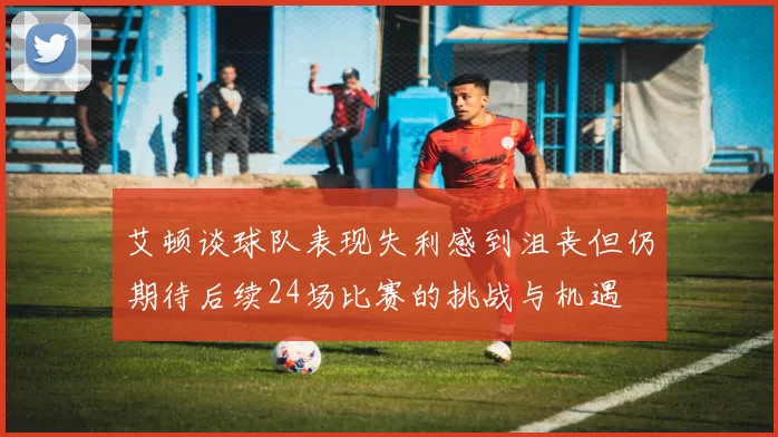 艾顿谈球队表现失利感到沮丧但仍期待后续24场比赛的挑战与机遇