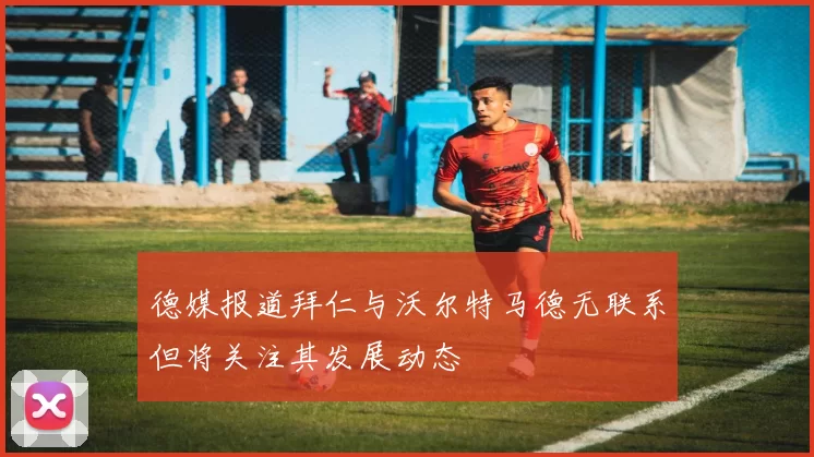 德媒报道拜仁与沃尔特马德无联系但将关注其发展动态
