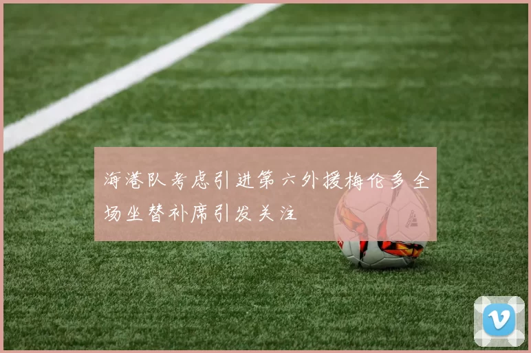 海港队考虑引进第六外援梅伦多全场坐替补席引发关注