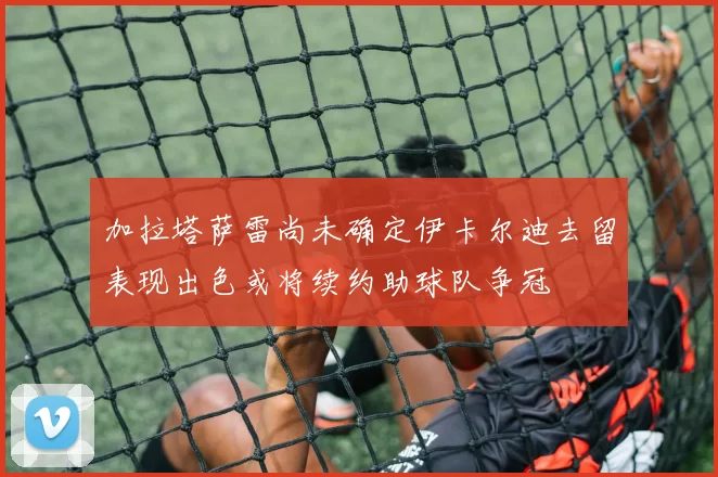 加拉塔萨雷尚未确定伊卡尔迪去留表现出色或将续约助球队争冠