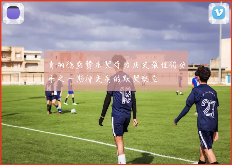 肯纳德盛赞东契奇为历史最佳得分手之一期待更高的默契配合
