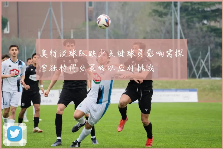 奥特谈球队缺少关键球员影响需探索独特得分策略以应对挑战