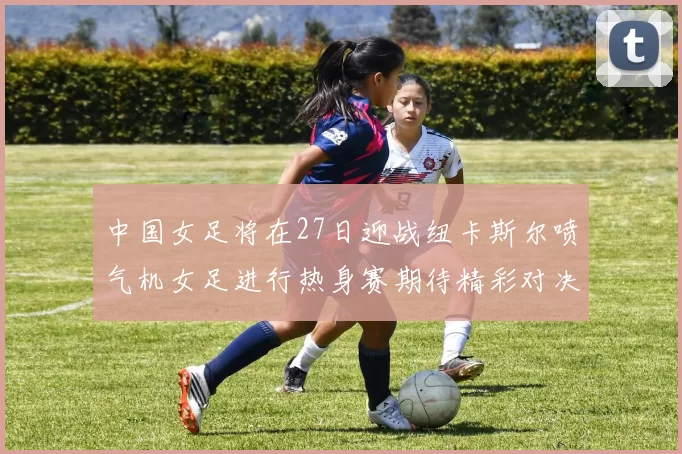 中国女足将在27日迎战纽卡斯尔喷气机女足进行热身赛期待精彩对决